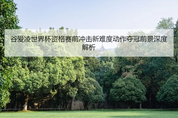 谷爱凌世界杯资格赛前冲击新难度动作夺冠前景深度解析