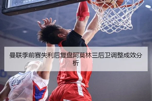 曼联季前赛失利后复盘阿莫林三后卫调整成效分析