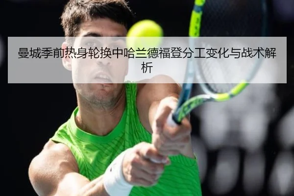 曼城季前热身轮换中哈兰德福登分工变化与战术解析