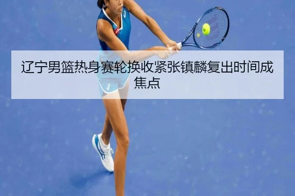 辽宁男篮热身赛轮换收紧张镇麟复出时间成焦点