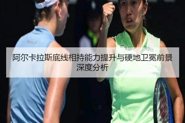 阿尔卡拉斯底线相持能力提升与硬地卫冕前景深度分析