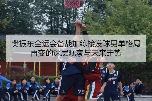 樊振东全运会备战加练接发球男单格局再变的深层观察与未来走势